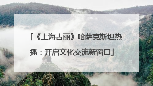 《上海古丽》哈萨克斯坦热播：开启文化交流新窗口