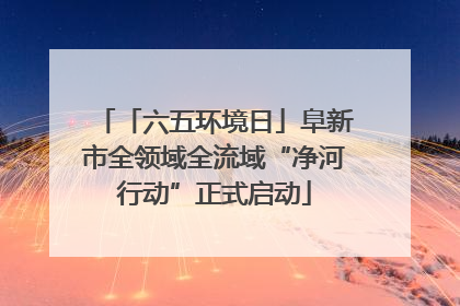 「六五环境日」阜新市全领域全流域“净河行动”正式启动
