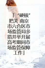 “硬核”把关 南京市六合区市场监管局多措并举开展高考期间市场监管保障工作