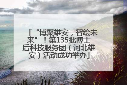 “博聚雄安，智绘未来”！第135批博士后科技服务团（河北雄安）活动成功举办