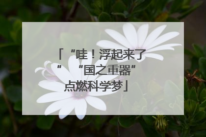 “哇！浮起来了” “国之重器”点燃科学梦