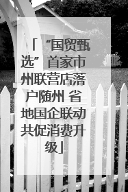 “国贸甄选”首家市州联营店落户随州 省地国企联动共促消费升级
