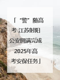 “警”随高考 江苏射阳公安圆满完成2025年高考安保任务