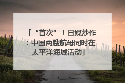 “首次”！日媒炒作：中国两艘航母同时在太平洋海域活动