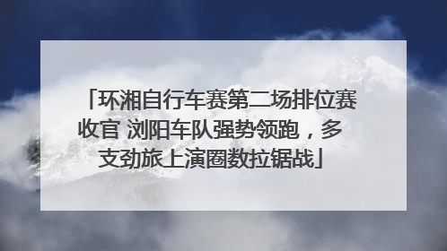 环湘自行车赛第二场排位赛收官 浏阳车队强势领跑，多支劲旅上演圈数拉锯战