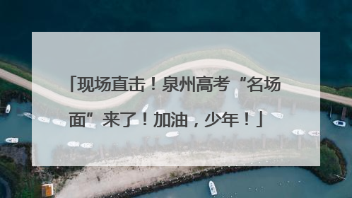 现场直击！泉州高考“名场面”来了！加油，少年！