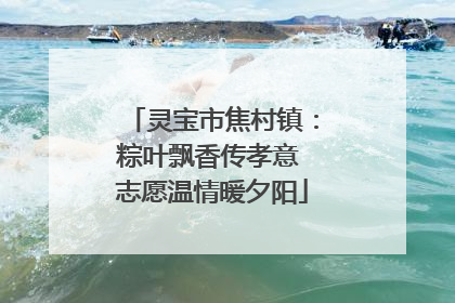 灵宝市焦村镇：粽叶飘香传孝意 志愿温情暖夕阳