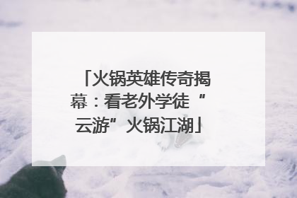 火锅英雄传奇揭幕：看老外学徒“云游”火锅江湖