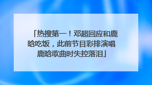 热搜第一！邓超回应和鹿晗吃饭，此前节目彩排演唱鹿晗歌曲时失控落泪