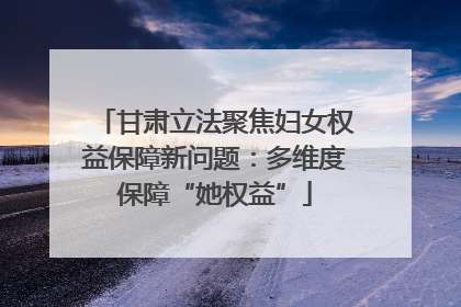 甘肃立法聚焦妇女权益保障新问题：多维度保障“她权益”