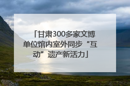 甘肃300多家文博单位馆内室外同步“互动”遗产新活力