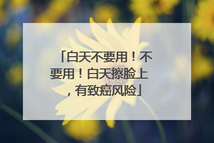 白天不要用！不要用！白天擦脸上，有致癌风险