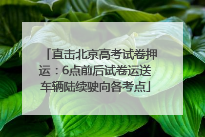 直击北京高考试卷押运：6点前后试卷运送车辆陆续驶向各考点