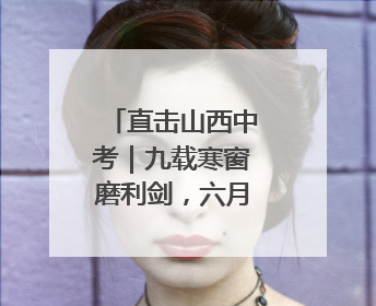 直击山西中考｜九载寒窗磨利剑，六月沙场试锋芒