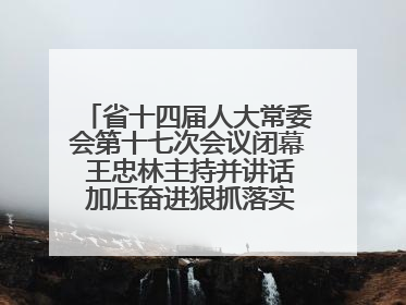 省十四届人大常委会第十七次会议闭幕 王忠林主持并讲话 加压奋进狠抓落实 全力推动支点建设成势见效