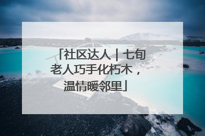 社区达人｜七旬老人巧手化朽木，温情暖邻里