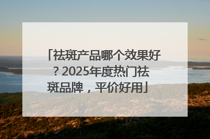 祛斑产品哪个效果好？2025年度热门祛斑品牌，平价好用