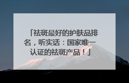 祛斑最好的护肤品排名，听实话：国家唯一认证的祛斑产品！