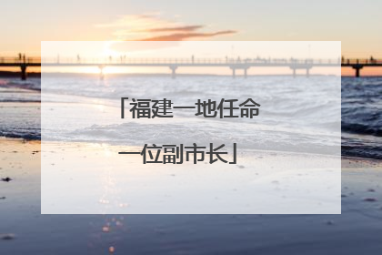 福建一地任命一位副市长