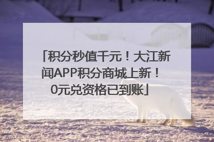 积分秒值千元！大江新闻APP积分商城上新！0元兑资格已到账