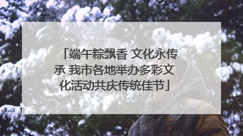 端午粽飘香 文化永传承 我市各地举办多彩文化活动共庆传统佳节