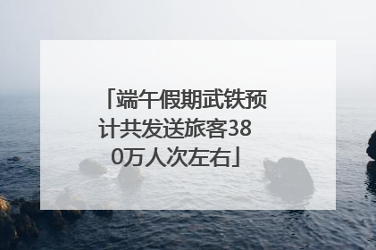 端午假期武铁预计共发送旅客380万人次左右