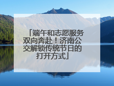 端午和志愿服务双向奔赴！济南公交解锁传统节日的打开方式