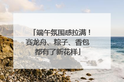端午氛围感拉满！赛龙舟、粽子、香包都有了新花样
