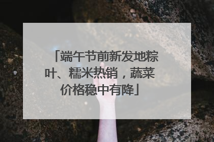 端午节前新发地粽叶、糯米热销，蔬菜价格稳中有降