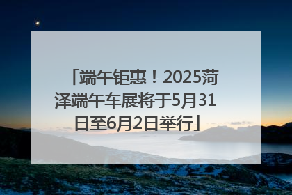 端午钜惠！2025菏泽端午车展将于5月31日至6月2日举行