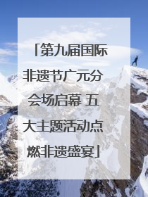 第九届国际非遗节广元分会场启幕 五大主题活动点燃非遗盛宴
