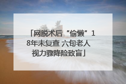网脱术后“偷懒”18年未复查 六旬老人视力骤降险致盲