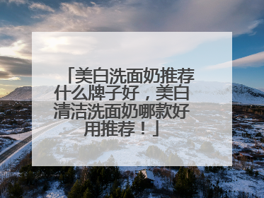 美白洗面奶推荐什么牌子好，美白清洁洗面奶哪款好用推荐！