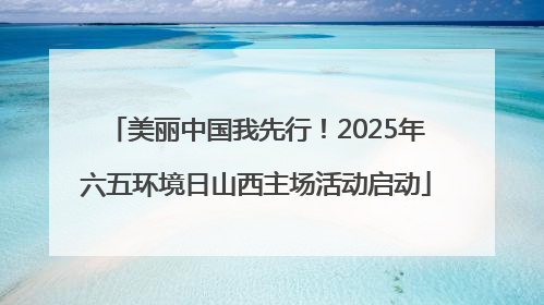 美丽中国我先行！2025年六五环境日山西主场活动启动