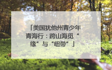 美国犹他州青少年青海行：跨山海觅“缘”与“纽带”
