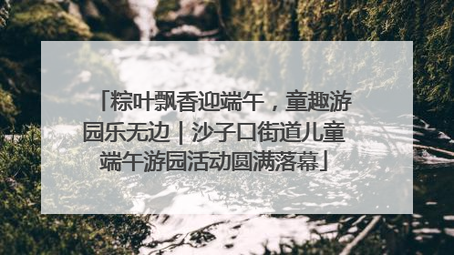 粽叶飘香迎端午，童趣游园乐无边｜沙子口街道儿童端午游园活动圆满落幕