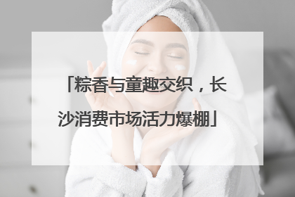 粽香与童趣交织，长沙消费市场活力爆棚