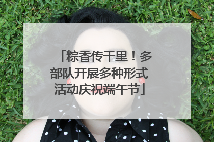 粽香传千里！多部队开展多种形式活动庆祝端午节
