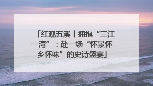 红观五溪丨拥抱“三江一湾”：赴一场“怀景怀乡怀味”的史诗盛宴