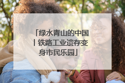 绿水青山的中国丨铁路工业遗存变身市民乐园