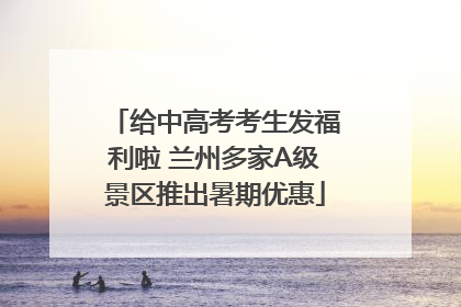 给中高考考生发福利啦 兰州多家A级景区推出暑期优惠
