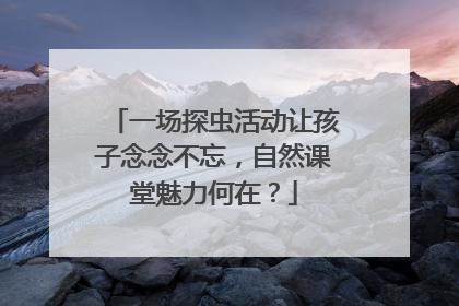 一场探虫活动让孩子念念不忘，自然课堂魅力何在？