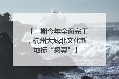 一期今年全面完工，杭州大城北文化新地标“揭幕”