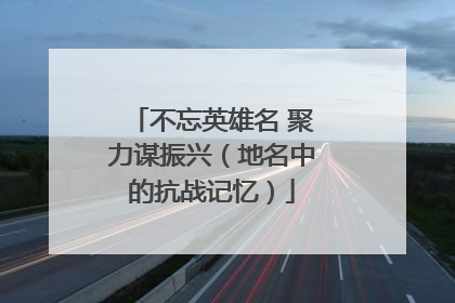 不忘英雄名 聚力谋振兴（地名中的抗战记忆）