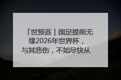 世预赛｜国足提前无缘2026年世界杯，与其悲伤，不如尽快从选帅开始重建