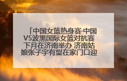 中国女篮热身赛·中国VS波黑国际女篮对抗赛下月在济南举办 济南姑娘张子宇有望在家门口迎来国家队首秀