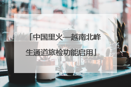 中国里火—越南北峰生通道旅检功能启用