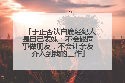 于正否认白鹿经纪人是自己表妹：不会跟同事做朋友，不会让亲友介入到我的工作
