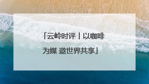 云岭时评丨以咖啡为媒 邀世界共享