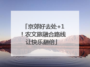 京郊好去处+1！农文旅融合路线让快乐翻倍